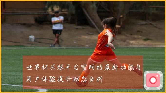 世界杯买球平台官网的最新功能与用户体验提升动态分析